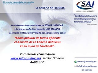 Lo único que tienes que hacer es SEGUIR Y APLICAR,
    15 minutos cada día y durante UNA SEMANA,
el sencillo método desarrollado por SajConsulting sobre

    “Como publicar de forma eficiente
    el Anuncio de La Cadena AntiCrisis
        En tu muro de Facebook”.

      Encontrarás el método en
 www.sajconsulting.ws, sección “cadena
             AntiCrisis”.
 