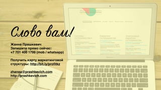 Слово вам!
Жанна Прашкевич
Запишите прямо сейчас:  
+7 701 400 1799 (mob / whatsapp)
Получить карту маркетинговой
структуры: http://bit.ly/proﬁtkz
zhanna@prashkevich.com
http://prashkevich.com
 