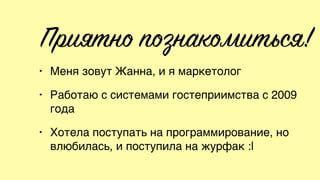Приятно познакомиться!
• Меня зовут Жанна, и я маркетолог
• Работаю с системами гостеприимства с 2009
года
• Хотела поступать на программирование, но
влюбилась, и поступила на журфак :|
 
