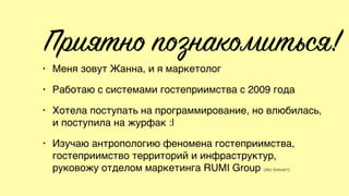 Приятно познакомиться!
• Меня зовут Жанна, и я маркетолог
• Работаю с системами гостеприимства с 2009 года
• Хотела поступать на программирование, но влюбилась,
и поступила на журфак :|
• Изучаю антропологию феномена гостеприимства,
гостеприимство территорий и инфраструктур,
руковожу отделом маркетинга RUMI Group (iiko forever!)
 