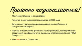 Приятно познакомиться!
• Меня зовут Жанна, и я маркетолог
• Работаю с системами гостеприимства с 2009 года
• Хотела поступать на программирование, но влюбилась, и
поступила на журфак :|
• Изучаю антропологию феномена гостеприимства, гостеприимство
территорий и инфраструктур, руковожу отделом маркетинга RUMI
Group (iiko forever!)
• Мне не везет с ITшниками...
 