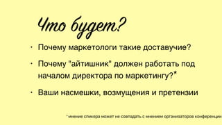 Что будет?
• Почему маркетологи такие доставучие?
• Почему "айтишник" должен работать под
началом директора по маркетингу?*
• Ваши насмешки, возмущения и претензии
* мнение спикера может не совпадать с мнением организаторов конференции
 