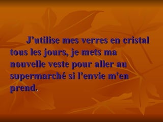 J'utilise mes verres en cristal tous les jours, je mets ma nouvelle veste pour aller au supermarché si l'envie m'en prend .     