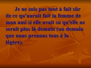 Je ne suis pas tout à fait sûr de ce qu'aurait fait la femme de mon ami si elle avait su qu'elle ne serait plus là demain (un demain que nous prenons tous à la légère).    