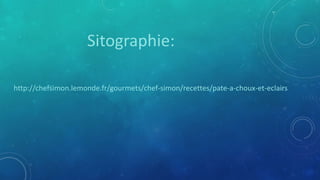 http://chefsimon.lemonde.fr/gourmets/chef-simon/recettes/pate-a-choux-et-eclairs
Sitographie: