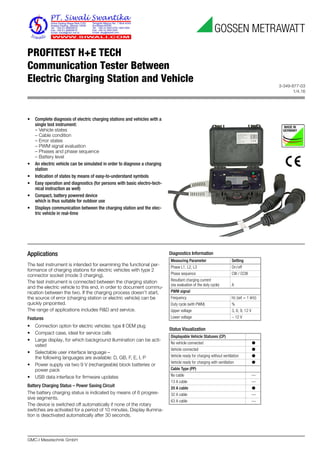3-349-877-03
1/4.16
GMC-I Messtechnik GmbH
PROFITEST H+E TECH
Communication Tester Between
Electric Charging Station and Vehicle
Applications
The test instrument is intended for examining the functional per-
formance of charging stations for electric vehicles with type 2
connector socket (mode 3 charging).
The test instrument is connected between the charging station
and the electric vehicle to this end, in order to document commu-
nication between the two. If the charging process doesn’t start,
the source of error (charging station or electric vehicle) can be
quickly pinpointed.
The range of applications includes R&D and service.
Features
• Connection option for electric vehicles: type II OEM plug
• Compact case, ideal for service calls
• Large display, for which background illumination can be acti-
vated
• Selectable user interface language –
the following languages are available: D, GB, F, E, I, P
• Power supply via two 9 V (rechargeable) block batteries or
power pack
• USB data interface for firmware updates
Battery Charging Status – Power Saving Circuit
The battery charging status is indicated by means of 6 progres-
sive segments.
The device is switched off automatically if none of the rotary
switches are activated for a period of 10 minutes. Display illumina-
tion is deactivated automatically after 30 seconds.
Diagnostics Information
Status Visualization
Measuring Parameter Setting
Phase L1, L2, L3 On/off
Phase sequence CW / CCW
Resultant charging current
(via evaluation of the duty cycle) A
PWM signal
Frequency Hz (set = 1 kHz)
Duty cycle (with PWM) %
Upper voltage 3, 6, 9, 12 V
Lower voltage – 12 V
Displayable Vehicle Statuses (CP)
No vehicle connected ●
Vehicle connected ●
Vehicle ready for charging without ventilation ●
Vehicle ready for charging with ventilation ●
Cable Type (PP)
No cable —
13 A cable —
20 A cable ●
32 A cable —
63 A cable —
• Complete diagnosis of electric charging stations and vehicles with a
single test instrument:
– Vehicle states
– Cable condition
– Error states
– PWM signal evaluation
– Phases and phase sequence
– Battery level
• An electric vehicle can be simulated in order to diagnose a charging
station
• Indication of states by means of easy-to-understand symbols
• Easy operation and diagnostics (for persons with basic electro-tech-
nical instruction as well)
• Compact, battery powered device
which is thus suitable for outdoor use
• Displays communication between the charging station and the elec-
tric vehicle in real-time
 