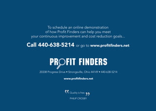 To schedule an online demonstration
          of how Profit Finders can help you meet
  your continuous improvement and cost reduction goals...

Call 440-638-5214 or go to www.profitfinders.net



      20338	Progress	Drive	•	Strongsville,	Ohio	44149	•	440-638-5214

                         www.profitfinders.net




                              Quality is free.

                              PHILIP CROSBY
 