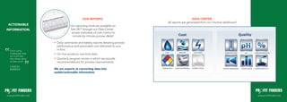 OUR REPORTS.                                           DATA CENTER.
                                                                                  All reports are generated from our intuitive dashboard.
 ACTIONABLE                          Our reporting tools are available on-
INFORMATION.                         line 24/7 through our Data Center...
                                      access overviews of cost control to
                                       minute-by-minute process detail.

                        •	 Daily summaries and weekly reports detailing process
                           performance and associated cost delivered to your
  Errors using
                           in-box.
  inadequate data       •		On-line access to real-time data.
  are much less
  than those using      •		Quarterly program review in which we provide
  no data at all.          recommendations for process improvements.
  CHARLES
  BABBAGE               We are experts at converting data into
                        usable/actionable information.




www.profitfinders.net                                                                                                                       www.profitfinders.net
 