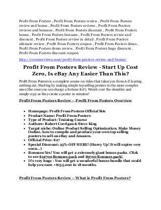 Profit From Posters , Profit From Posters review , Profit From Posters
review and bonus , Profit From Posters reviews , Profit From Posters
reviews and bonuses , Profit From Posters discount , Profit From Posters
bonus , Profit From Posters bonuses , Profit From Posters review and
discount , Profit From Posters review in detail , Profit From Posters
ultimate review , Profit From Posters coupon , Profit From Posters demo ,
Profit From Posters demo review , Profit From Posters huge discount ,
Profit From Posters discount coupon
http://crownreviews.com/profit-from-posters-review-and-bonus/
Profit From Posters Review - Start Up Cost
Zero, Is eBay Any Easier Than This?
Profit From Posters is a complete course on video that takes you from A-Z leaving
nothing out. Starting by making simple top selling posters to the more complex
ones (the ones you can charge a fortune for!). Watch over the shoulder and
simply copy as they create a poster in minutes!
Profit From Posters Review – Profit From Posters Overview
 Homepage: Profit From Posters Official Site
 Product Name: Profit From Posters
 Type of Product: Training Course
 Authors: Robert Corrigan & Steve King
 Target niche: Online Product Selling Optimization, Make Money
Online, how to compile and produce your own top selling
posters to sell on eBay and Amazon.
 Official Price: $27
 Special Discount: 25%-OFF HERE! (Hurry Up! It will expire very
soon…)
 Bonuses:Yes! You will get 2 extremely giant bonus packs. Click
to see $12700 Bonuses pack and $9700 Bonuses pack!
 It's very huge - You will get 2 wonderful bonus bundle that could
help you earn +$135,000 in 18 months.
Profit From Posters Review – What is Profit From Posters?
 