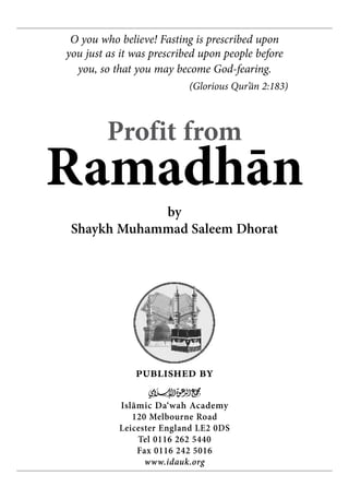 O you who believe! Fasting is prescribed upon
you just as it was prescribed upon people before
  you, so that you may become God-fearing.
                           (Glorious Qur’ān 2:183)



         Profit from
Ramadhān
             by
 Shaykh Muhammad Saleem Dhorat




               published by
                  m
           Islãmic Da‘wah Academy
              120 Melbourne Road
           Leicester England LE2 0DS
               Tel 0116 262 5440
               Fax 0116 242 5016
                 www.idauk.org
 