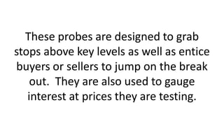 These probes are designed to grab
stops above key levels as well as entice
buyers or sellers to jump on the break
out. They are also used to gauge
interest at prices they are testing.
 