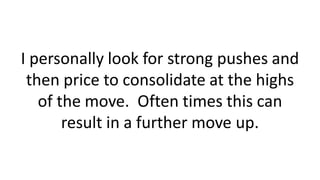 I personally look for strong pushes and
then price to consolidate at the highs
of the move. Often times this can
result in a further move up.
 