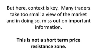 But here, context is key. Many traders
take too small a view of the market
and in doing so, miss out on important
information.
This is not a short term price
resistance zone.
 