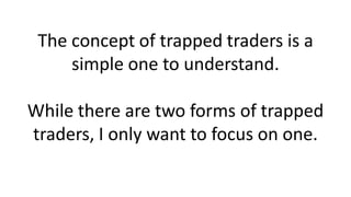 The concept of trapped traders is a
simple one to understand.
While there are two forms of trapped
traders, I only want to focus on one.
 