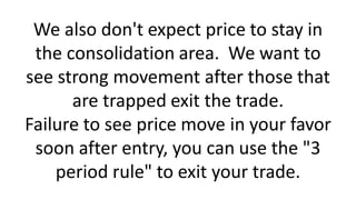 We also don't expect price to stay in
the consolidation area. We want to
see strong movement after those that
are trapped exit the trade.
Failure to see price move in your favor
soon after entry, you can use the "3
period rule" to exit your trade.
 