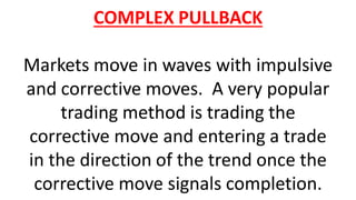 COMPLEX PULLBACK
Markets move in waves with impulsive
and corrective moves. A very popular
trading method is trading the
corrective move and entering a trade
in the direction of the trend once the
corrective move signals completion.
 