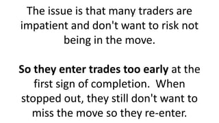 The issue is that many traders are
impatient and don't want to risk not
being in the move.
So they enter trades too early at the
first sign of completion. When
stopped out, they still don't want to
miss the move so they re-enter.
 