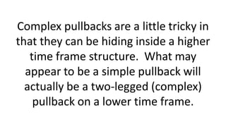 Complex pullbacks are a little tricky in
that they can be hiding inside a higher
time frame structure. What may
appear to be a simple pullback will
actually be a two-legged (complex)
pullback on a lower time frame.
 