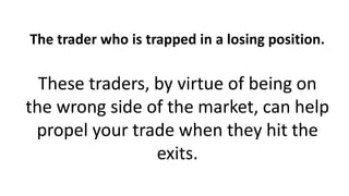 The trader who is trapped in a losing position.
These traders, by virtue of being on
the wrong side of the market, can help
propel your trade when they hit the
exits.
 