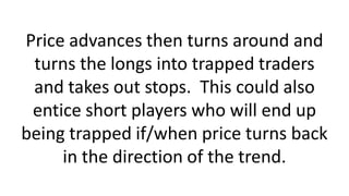 Price advances then turns around and
turns the longs into trapped traders
and takes out stops. This could also
entice short players who will end up
being trapped if/when price turns back
in the direction of the trend.
 