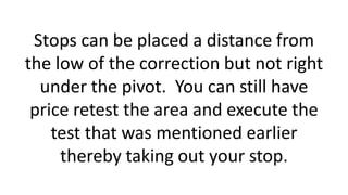 Stops can be placed a distance from
the low of the correction but not right
under the pivot. You can still have
price retest the area and execute the
test that was mentioned earlier
thereby taking out your stop.
 