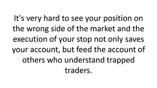 It's very hard to see your position on
the wrong side of the market and the
execution of your stop not only saves
your account, but feed the account of
others who understand trapped
traders.
 