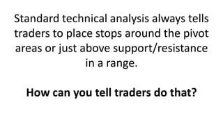Standard technical analysis always tells
traders to place stops around the pivot
areas or just above support/resistance
in a range.
How can you tell traders do that?
 