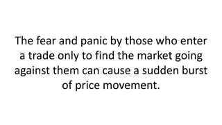 The fear and panic by those who enter
a trade only to find the market going
against them can cause a sudden burst
of price movement.
 