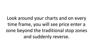 Look around your charts and on every
time frame, you will see price enter a
zone beyond the traditional stop zones
and suddenly reverse.
 