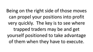 Being on the right side of those moves
can propel your positions into profit
very quickly. The key is to see where
trapped traders may be and get
yourself positioned to take advantage
of them when they have to execute.
 