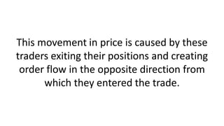 This movement in price is caused by these
traders exiting their positions and creating
order flow in the opposite direction from
which they entered the trade.
 