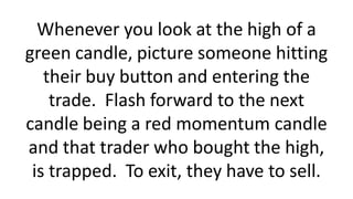 Whenever you look at the high of a
green candle, picture someone hitting
their buy button and entering the
trade. Flash forward to the next
candle being a red momentum candle
and that trader who bought the high,
is trapped. To exit, they have to sell.
 