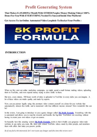 Profit Generating System
That Makes Us $5,000PerMonth With OTHER Peoples MoneyMaking Videos!100%
Done-For-YouWith EVERYTHING NeededTo SucceedInside One Platform!
Get Access To An Online Automated Video Loophole To RocketYour Profits :
INTRODUCTION
When we first start out online marketing campaigns, we might spend a small fortune making videos, uploading
them to YouTube, and even expend money trying to drive traffic to them.
But now, every minute, 500 hours worth of video is uploaded to YouTube in every niche you can imagine. A
lot of these videos are studio quality and made by experts.
Now, can you picture legally using this premium video content yourself on a done-for-you website that
automatically attracts free traffic and is monetized with four different income streams? How wonderful this can
be!
In this review, I am going to introduce to you a game changer called 5K Profit Formula. Everything with this
is automated and allows you to reap the rewards and benefits the big-time YouTubers are receiving without
having to create your own videos or get on camera.
So basically how this amazing system 5K Profit Formula works is that it builds you gorgeous video-style
websites in any niche you want, fills them with related YouTube videos made by other people, and monetizes
them with offers that make you passive profits.
So if you feel a bit interested, let’s not waste any longer and dive into this review now!
 