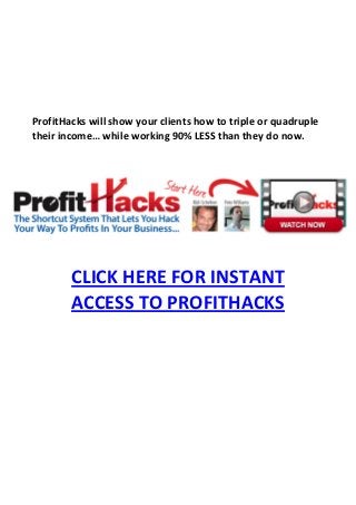 ProfitHacks will show your clients how to triple or quadruple
their income… while working 90% LESS than they do now.




        CLICK HERE FOR INSTANT
        ACCESS TO PROFITHACKS
 