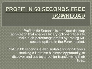 Profit in 60 Seconds is a unique desktop
application that enables binary options traders to
make high-percentage profits by trading 60second options in the Forex market.
Profit in 60 seconds is also suitable for non-traders
seeking a lucrative business opportunity, to
discover and use as a tool for transforming their
lives.

 