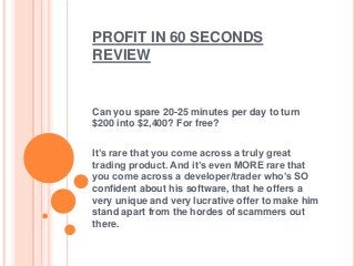 PROFIT IN 60 SECONDS
REVIEW

Can you spare 20-25 minutes per day to turn
$200 into $2,400? For free?

It’s rare that you come across a truly great
trading product. And it’s even MORE rare that
you come across a developer/trader who’s SO
confident about his software, that he offers a
very unique and very lucrative offer to make him
stand apart from the hordes of scammers out
there.

 
