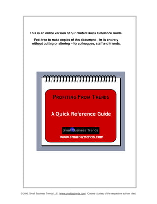 This is an online version of our printed Quick Reference Guide.

           Feel free to make copies of this document – in its entirety
          without cutting or altering – for colleagues, staff and friends.




© 2006, Small Business Trends LLC. (www.smallbiztrends.com) Quotes courtesy of the respective authors cited.
 