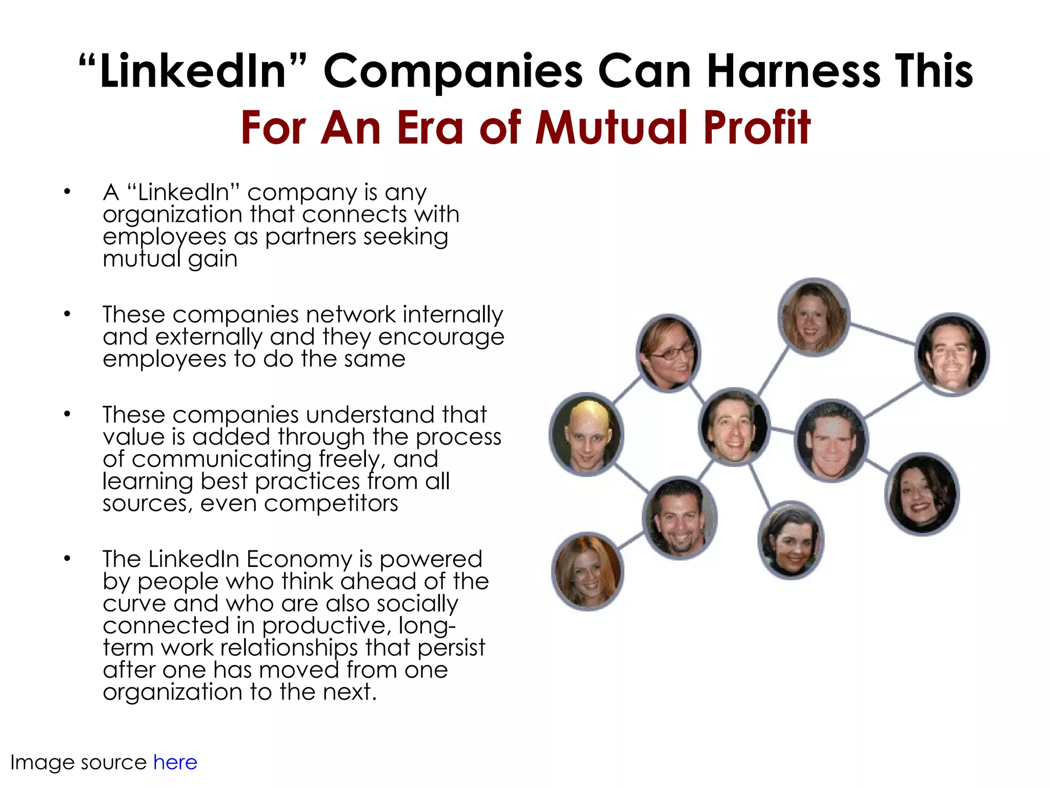 “ LinkedIn” Companies Can Harness This For An Era of Mutual Profit A “LinkedIn” company is any organization that connects with employees as partners seeking mutual gain These companies network internally and externally and they encourage employees to do the same These companies understand that value is added through the process of communicating freely, and learning best practices from all sources, even competitors The LinkedIn Economy is powered by people who think ahead of the curve and who are also socially connected in productive, long-term work relationships that persist after one has moved from one organization to the next.  Image source  here 