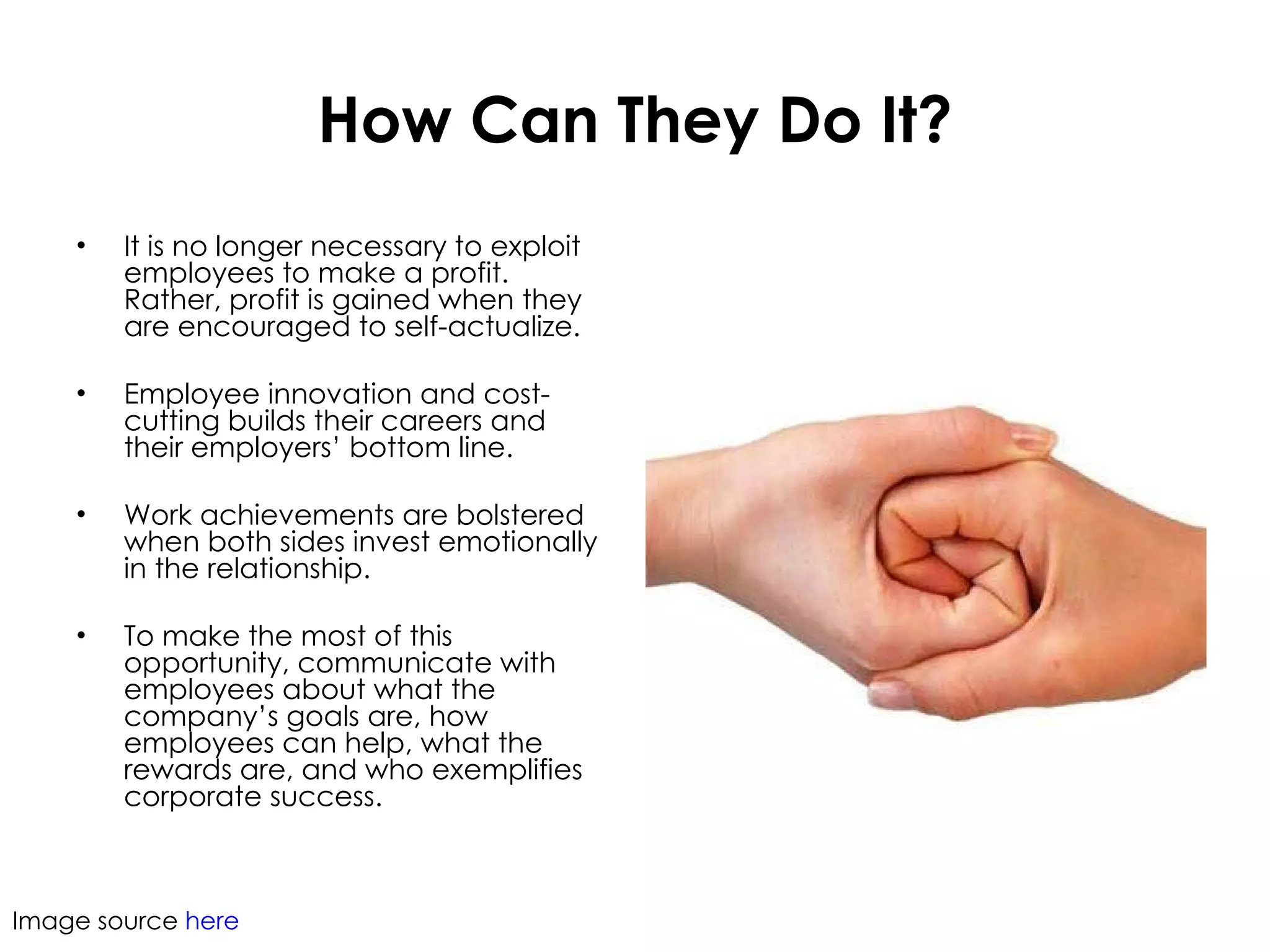 How Can They Do It? It is no longer necessary to exploit employees to make a profit. Rather, profit is gained when they are encouraged to self-actualize.  Employee innovation and cost-cutting builds their careers and their employers’ bottom line. Work achievements are bolstered when both sides invest emotionally in the relationship.  To make the most of this opportunity, communicate with employees about what the company’s goals are, how employees can help, what the rewards are, and who exemplifies corporate success.  Image source  here 