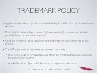 TRADEMARK POLICY
• Applies to all Apache project brands, with ﬂexibility for individual projects to make own
decisions
• Protects both primary Apache goods (software products) and secondary Apache
goods (software services, basic support)
• Goals are to maintain good reputation and encourage new contributors to all our
projects
• The ASF holds a mix of registered and common law marks:
• HADOOP, LUCENE, OPENOFFICE and others are registered trademarks in the US,
EU, and/or other countries
• Apache Sqoop and Apache Zookeeper are unregistered trademarks
http://www.apache.org/foundation/marks/
 