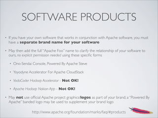 SOFTWARE PRODUCTS
• If you have your own software that works in conjunction with Apache software, you must
have a separate brand name for your software
• May then add the full “Apache Foo” name to clarify the relationship of your software to
ours, no explicit permission needed using these speciﬁc forms
• Ono-Sendai Console, Powered By Apache Steve
• Yoyodyne Accelerator For Apache CloudStack
• VodaCoder Hadoop Accelerator - Not OK!
• Apache Hadoop Nokion App - Not OK!
• May not use ofﬁcial Apache project graphics/logos as part of your brand; a “Powered By
Apache” banded logo may be used to supplement your brand logo
http://www.apache.org/foundation/marks/faq/#products
 
