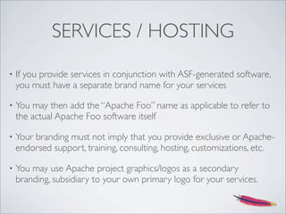 SERVICES / HOSTING
• If you provide services in conjunction with ASF-generated software,
you must have a separate brand name for your services
• You may then add the “Apache Foo” name as applicable to refer to
the actual Apache Foo software itself
• Your branding must not imply that you provide exclusive or Apache-
endorsed support, training, consulting, hosting, customizations, etc.
• You may use Apache project graphics/logos as a secondary
branding, subsidiary to your own primary logo for your services.
 