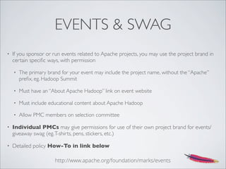 EVENTS & SWAG
• If you sponsor or run events related to Apache projects, you may use the project brand in
certain speciﬁc ways, with permission
• The primary brand for your event may include the project name, without the “Apache”
preﬁx, eg. Hadoop Summit
• Must have an “About Apache Hadoop” link on event website
• Must include educational content about Apache Hadoop
• Allow PMC members on selection committee
• Individual PMCs may give permissions for use of their own project brand for events/
giveaway swag (eg.T-shirts, pens, stickers, etc.)
• Detailed policy How-To in link below
http://www.apache.org/foundation/marks/events
 
