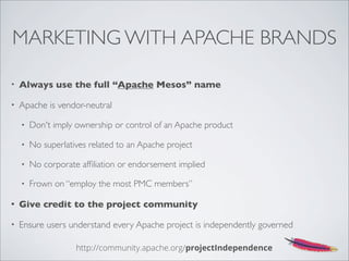 MARKETING WITH APACHE BRANDS
• Always use the full “Apache Mesos” name
• Apache is vendor-neutral
• Don't imply ownership or control of an Apache product
• No superlatives related to an Apache project
• No corporate afﬁliation or endorsement implied
• Frown on “employ the most PMC members”
• Give credit to the project community
• Ensure users understand every Apache project is independently governed
http://community.apache.org/projectIndependence
 