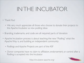 INTHE INCUBATOR
• ThankYou!
• We very much appreciate all those who choose to donate their projects to
the Apache Incubator as new podling ideas
• Branding, trademarks, and code are all required parts of donation
• Apache Incubation process is about teaching the new “Podling” what the
Apache Way is, and building an independent community
• Podlings and Apache Projects are part of the ASF
• Donor companies have no claim to afﬁliation, endorsement, or control after a
Podling is accepted into the Incubator
http://incubator.apache.org/
 