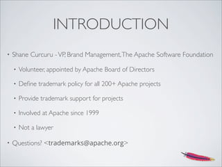 INTRODUCTION
• Shane Curcuru -VP, Brand Management,The Apache Software Foundation
• Volunteer, appointed by Apache Board of Directors
• Deﬁne trademark policy for all 200+ Apache projects
• Provide trademark support for projects
• Involved at Apache since 1999
• Not a lawyer
• Questions? <trademarks@apache.org>
 