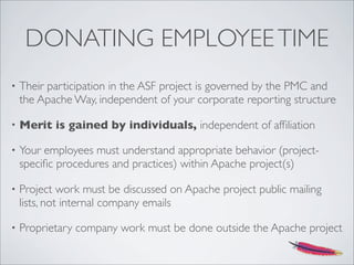 DONATING EMPLOYEETIME
• Their participation in the ASF project is governed by the PMC and
the Apache Way, independent of your corporate reporting structure
• Merit is gained by individuals, independent of afﬁliation
• Your employees must understand appropriate behavior (project-
speciﬁc procedures and practices) within Apache project(s)
• Project work must be discussed on Apache project public mailing
lists, not internal company emails
• Proprietary company work must be done outside the Apache project
 