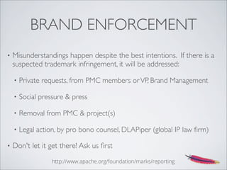 BRAND ENFORCEMENT
• Misunderstandings happen despite the best intentions. If there is a
suspected trademark infringement, it will be addressed:
• Private requests, from PMC members orVP, Brand Management
• Social pressure & press
• Removal from PMC & project(s)
• Legal action, by pro bono counsel, DLAPiper (global IP law ﬁrm)
• Don't let it get there! Ask us ﬁrst
http://www.apache.org/foundation/marks/reporting
 