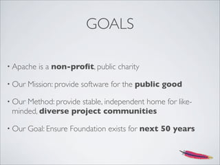 GOALS
• Apache is a non-proﬁt, public charity
• Our Mission: provide software for the public good
• Our Method: provide stable, independent home for like-
minded, diverse project communities
• Our Goal: Ensure Foundation exists for next 50 years
 