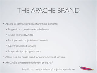 THE APACHE BRAND
• Apache ® software projects share these elements:
• Pragmatic and permissive Apache license
• Always free to download
• Participation in projects based on merit
• Openly developed software
• Independent project governance
• APACHE is our house brand for community built software
• APACHE is a registered trademark of the ASF
http://community.apache.org/projectIndependence
 